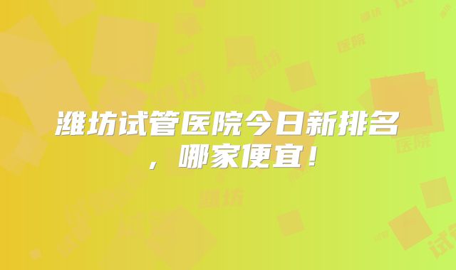 潍坊试管医院今日新排名，哪家便宜！