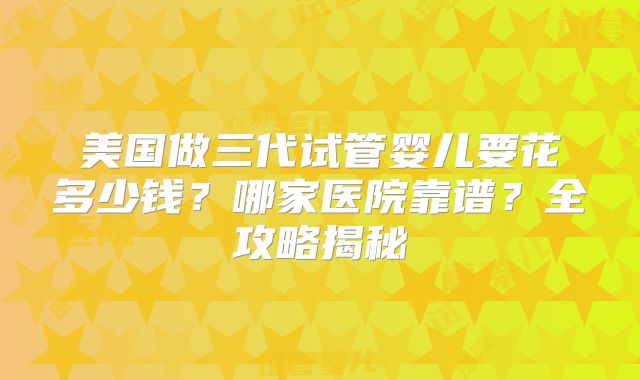 美国做三代试管婴儿要花多少钱？哪家医院靠谱？全攻略揭秘
