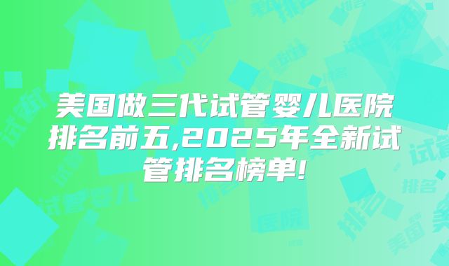 美国做三代试管婴儿医院排名前五,2025年全新试管排名榜单!