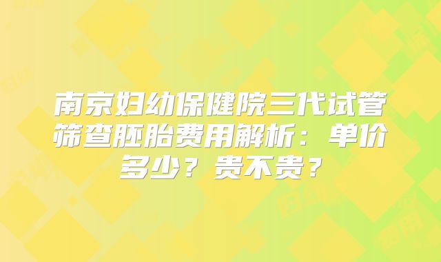 南京妇幼保健院三代试管筛查胚胎费用解析:单价多少?贵不贵?