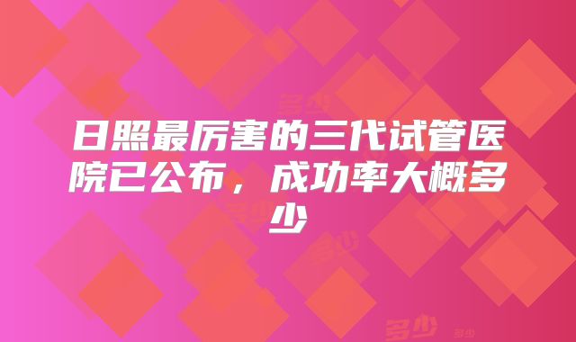 日照最厉害的三代试管医院已公布，成功率大概多少