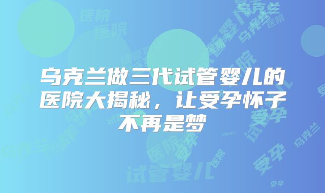 乌克兰做三代试管婴儿的医院大揭秘，让受孕怀子不再是梦