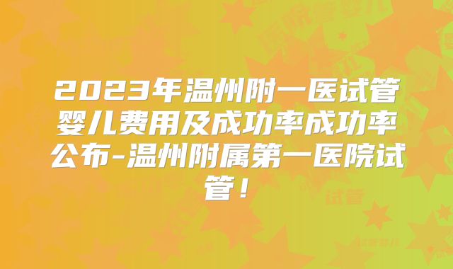 2023年温州附一医试管婴儿费用及成功率成功率公布-温州附属第一医院试管！