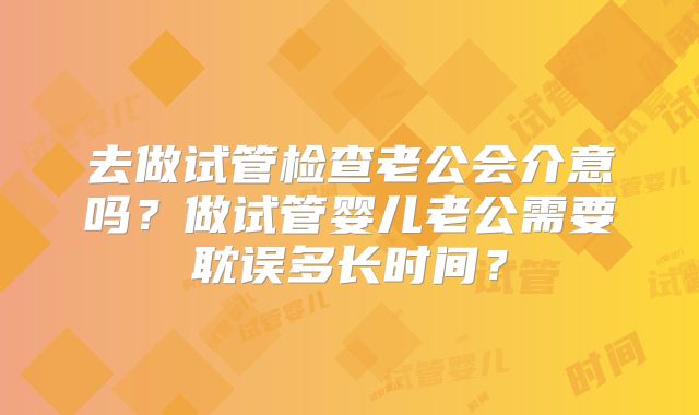 去做试管检查老公会介意吗?做试管婴儿老公需要耽误多长时间?
