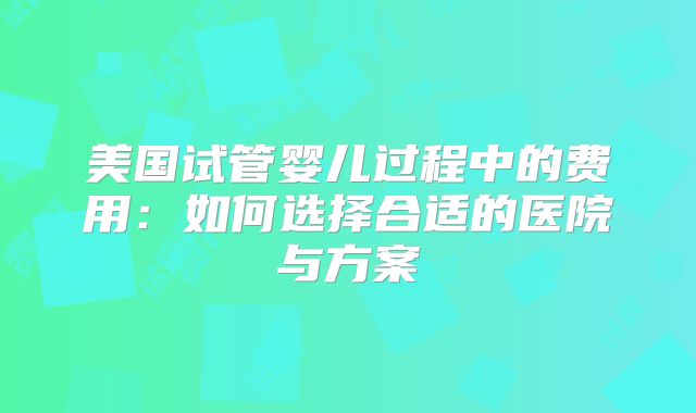 美国试管婴儿过程中的费用:如何选择合适的医院与方案
