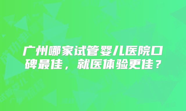 广州哪家试管婴儿医院口碑最佳，就医体验更佳？