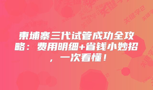 柬埔寨三代试管成功全攻略：费用明细+省钱小妙招，一次看懂！