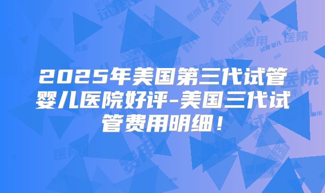 2025年美国第三代试管婴儿医院好评-美国三代试管费用明细！