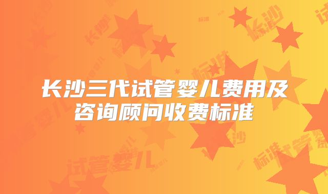 长沙三代试管婴儿费用及咨询顾问收费标准