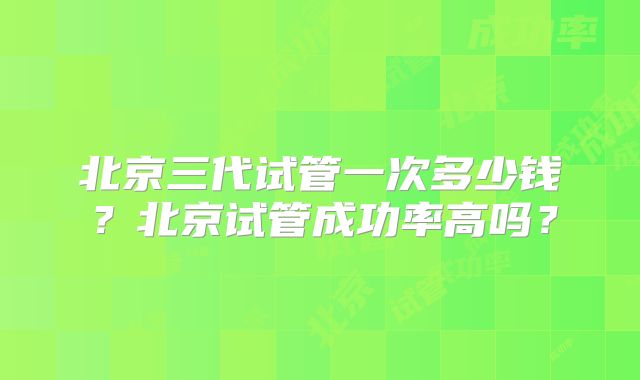 北京三代试管一次多少钱？北京试管成功率高吗？