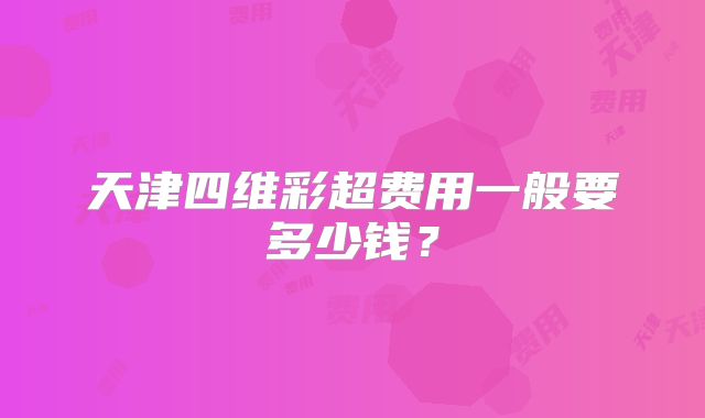 天津四维彩超费用一般要多少钱？