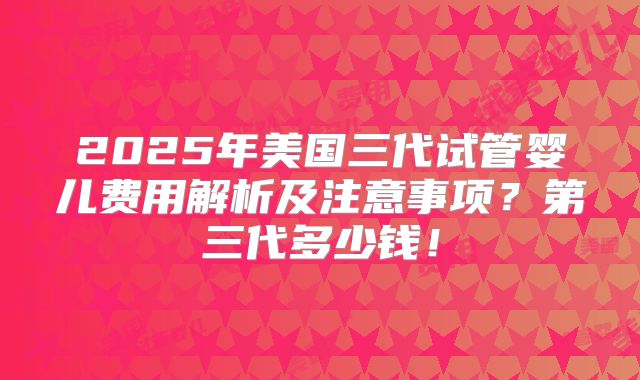 2025年美国三代试管婴儿费用解析及注意事项?第三代多少钱!