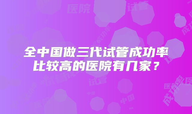 全中国做三代试管成功率比较高的医院有几家？