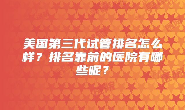 美国第三代试管排名怎么样？排名靠前的医院有哪些呢？