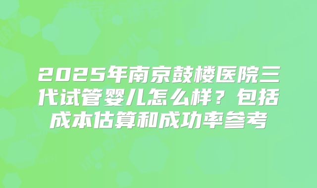 2025年南京鼓楼医院三代试管婴儿怎么样？包括成本估算和成功率参考