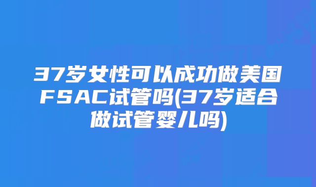 37岁女性可以成功做美国FSAC试管吗(37岁适合做试管婴儿吗)