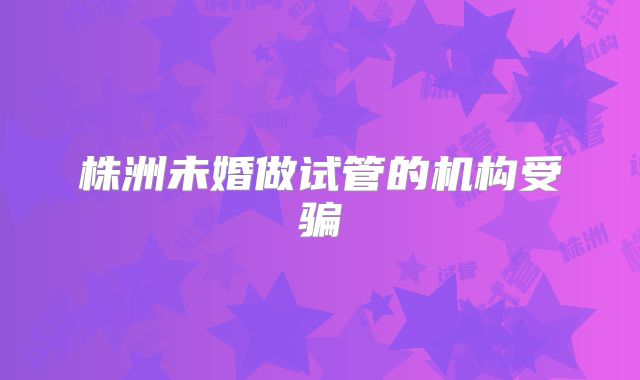 株洲未婚做试管的机构受骗