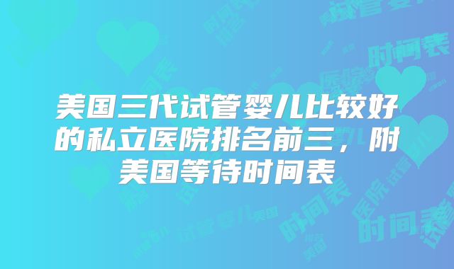 美国三代试管婴儿比较好的私立医院排名前三，附美国等待时间表