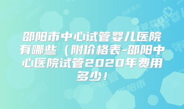 邵阳市中心试管婴儿医院有哪些（附价格表-邵阳中心医院试管2020年费用多少！
