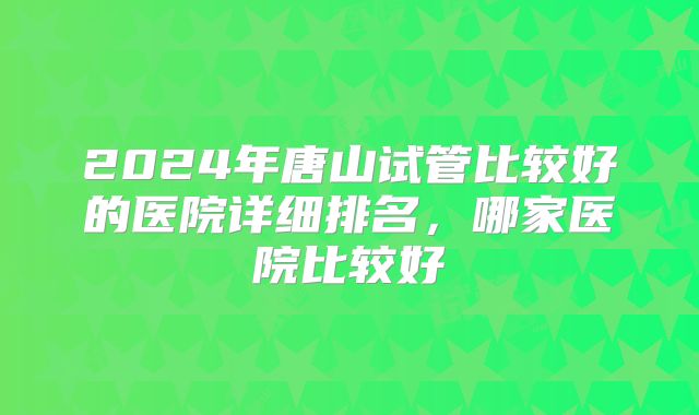 2024年唐山试管比较好的医院详细排名，哪家医院比较好