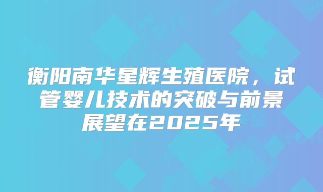 衡阳南华星辉生殖医院，试管婴儿技术的突破与前景展望在2025年