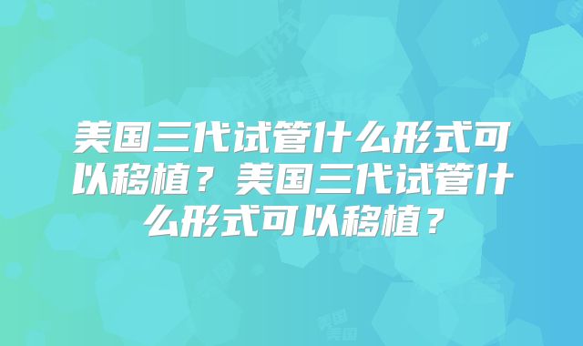美国三代试管什么形式可以移植？美国三代试管什么形式可以移植？