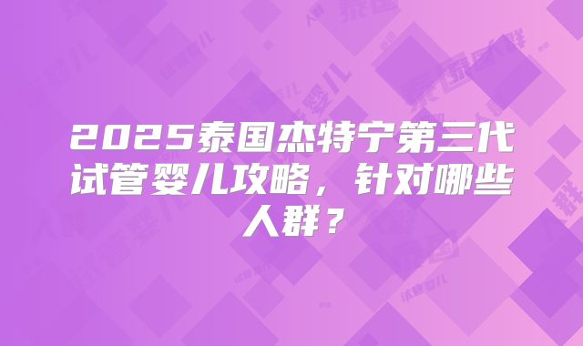 2025泰国杰特宁第三代试管婴儿攻略，针对哪些人群？