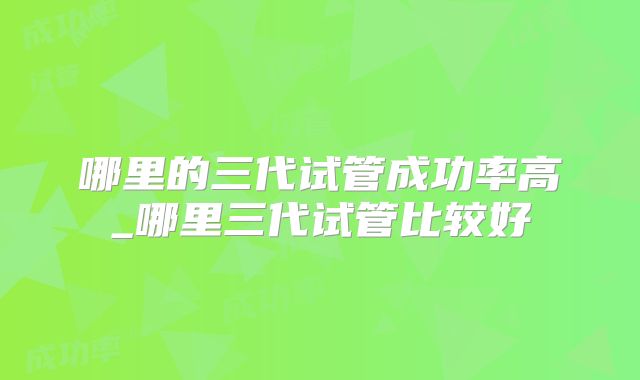 哪里的三代试管成功率高_哪里三代试管比较好