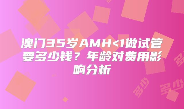 澳门35岁AMH<1做试管要多少钱？年龄对费用影响分析