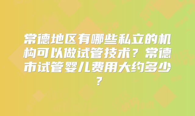 常德地区有哪些私立的机构可以做试管技术？常德市试管婴儿费用大约多少？