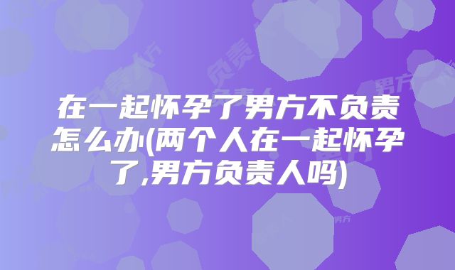 在一起怀孕了男方不负责怎么办(两个人在一起怀孕了,男方负责人吗)