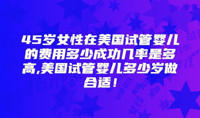 45岁女性在美国试管婴儿的费用多少成功几率是多高,美国试管婴儿多少岁做合适！