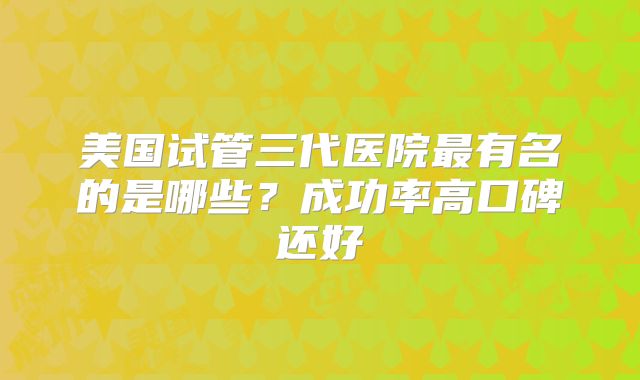 美国试管三代医院最有名的是哪些？成功率高口碑还好