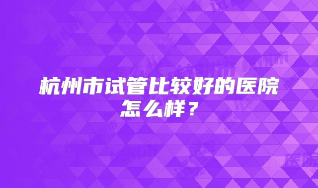杭州市试管比较好的医院怎么样？