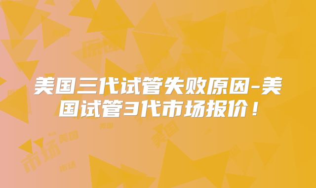 美国三代试管失败原因-美国试管3代市场报价！