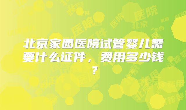 北京家园医院试管婴儿需要什么证件,费用多少钱?