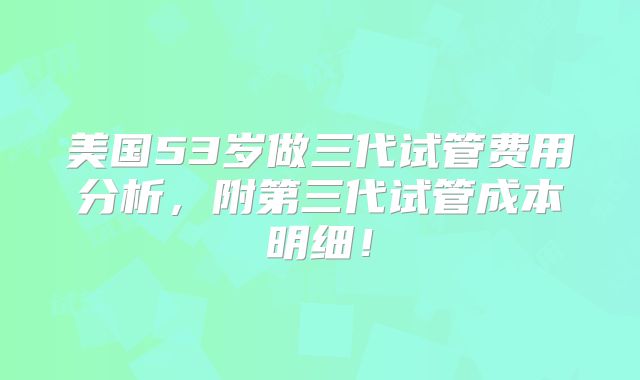 美国53岁做三代试管费用分析，附第三代试管成本明细！