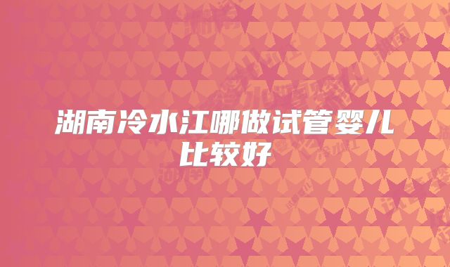 湖南冷水江哪做试管婴儿比较好