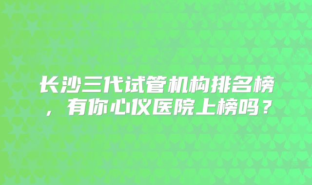 长沙三代试管机构排名榜,有你心仪医院上榜吗?