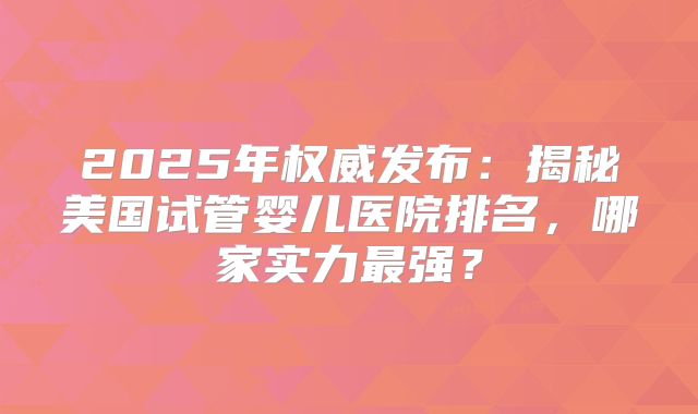 2025年权威发布：揭秘美国试管婴儿医院排名，哪家实力最强？