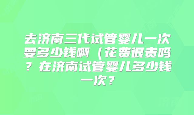去济南三代试管婴儿一次要多少钱啊（花费很贵吗？在济南试管婴儿多少钱一次？
