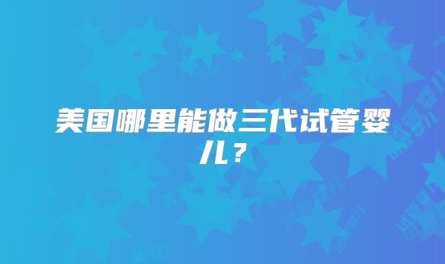 美国哪里能做三代试管婴儿?