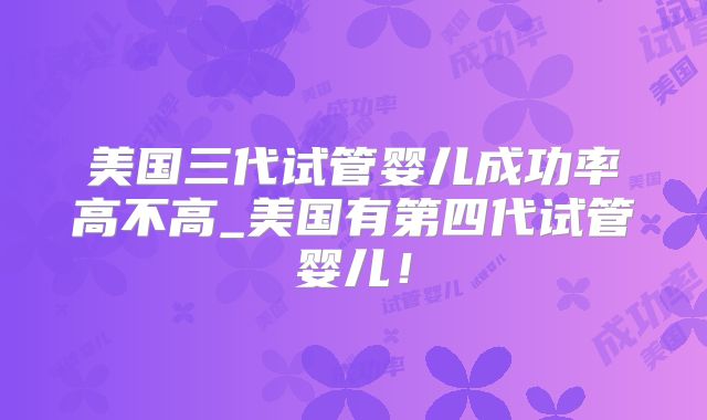 美国三代试管婴儿成功率高不高_美国有第四代试管婴儿！