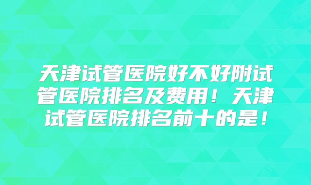 天津试管医院好不好附试管医院排名及费用！天津试管医院排名前十的是！