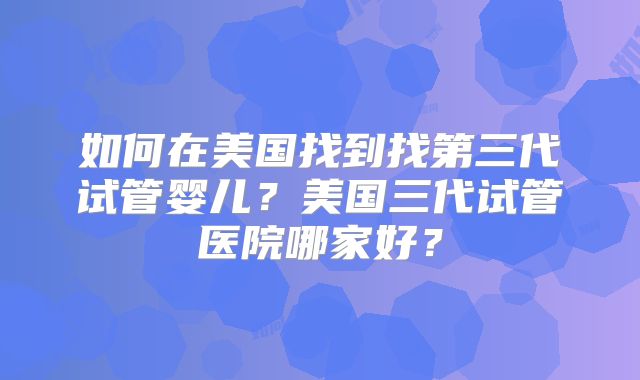 如何在美国找到找第三代试管婴儿？美国三代试管医院哪家好？