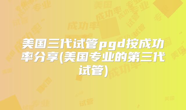美国三代试管pgd按成功率分享(美国专业的第三代试管)