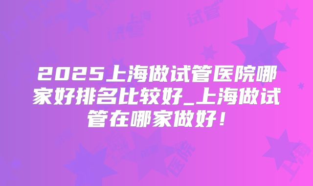 2025上海做试管医院哪家好排名比较好_上海做试管在哪家做好！