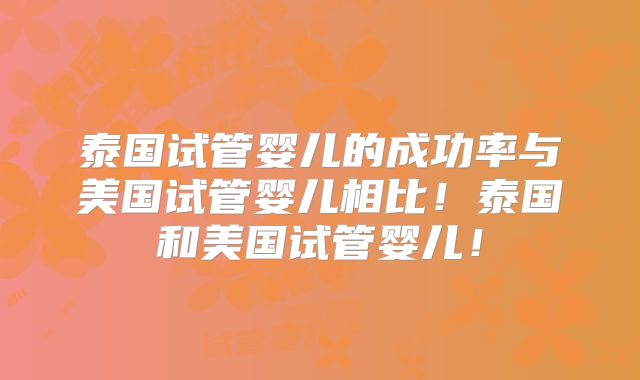 泰国试管婴儿的成功率与美国试管婴儿相比！泰国和美国试管婴儿！