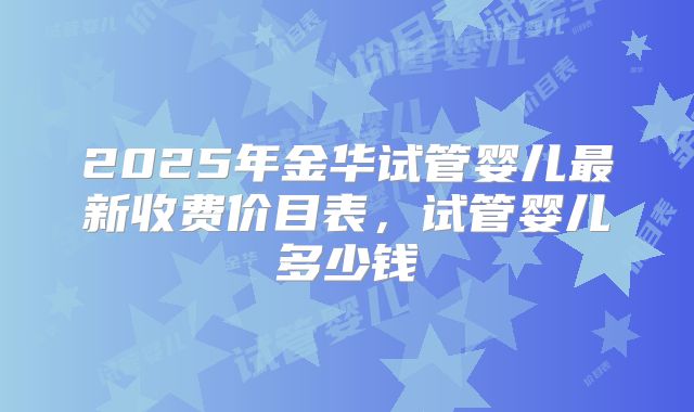 2025年金华试管婴儿最新收费价目表，试管婴儿多少钱