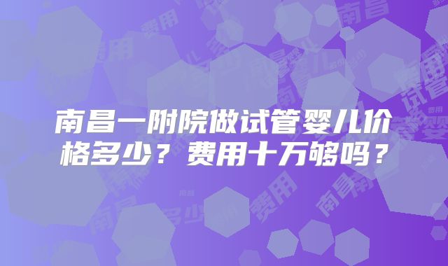 南昌一附院做试管婴儿价格多少？费用十万够吗？